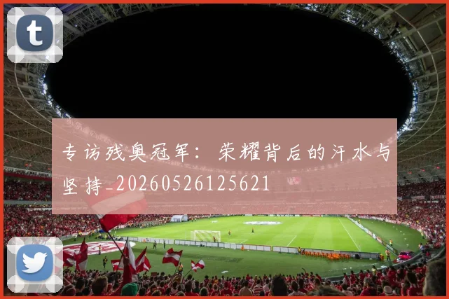 专访残奥冠军:荣耀背后的汗水与坚持_20260526125621
