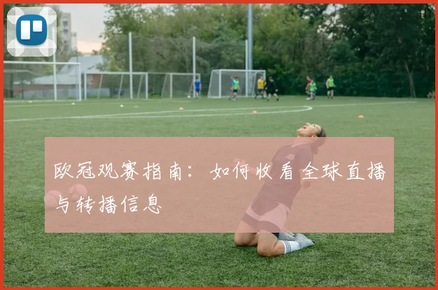 欧冠观赛指南：如何收看全球直播与转播信息