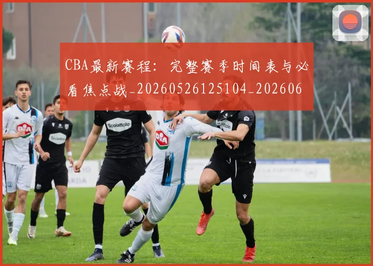 CBA最新赛程：完整赛季时间表与必看焦点战_20260526125104_20260606165237