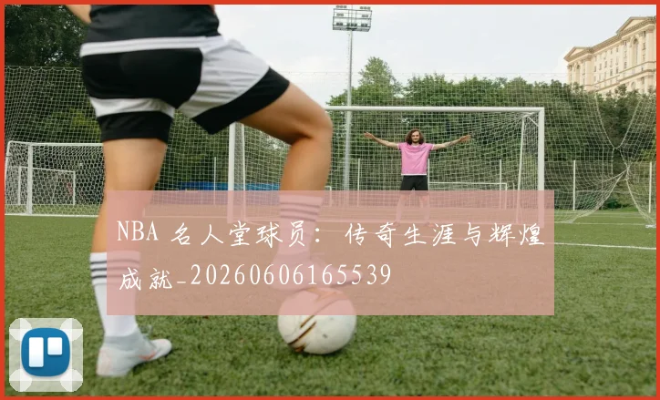 NBA 名人堂球员：传奇生涯与辉煌成就_20260606165539