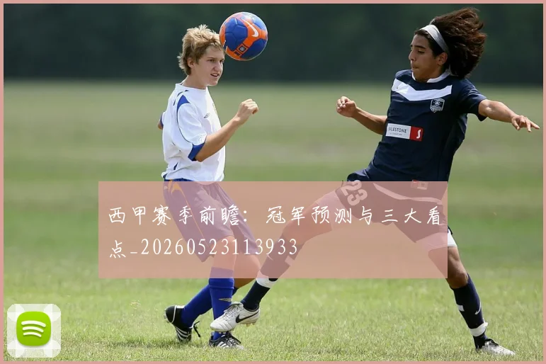 西甲赛季前瞻：冠军预测与三大看点_20260523113933